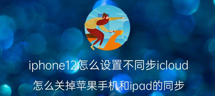 iphone12怎么设置不同步icloud 怎么关掉苹果手机和ipad的同步？